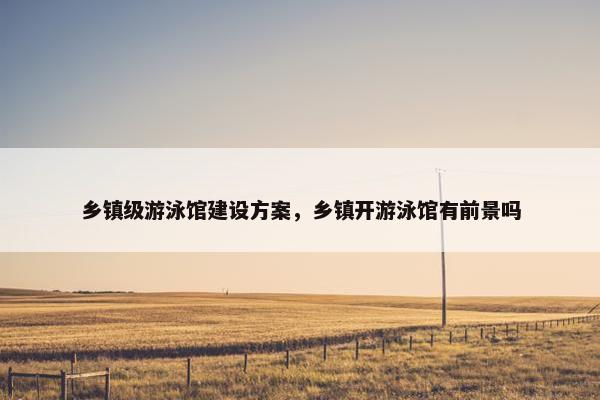 乡镇级游泳馆建设方案，乡镇开游泳馆有前景吗