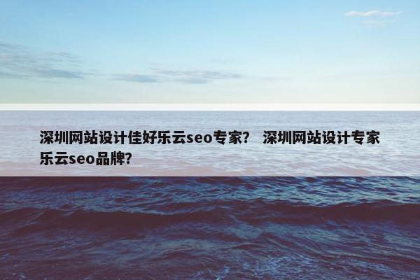 深圳网站设计佳好乐云seo专家？ 深圳网站设计专家乐云seo品牌？