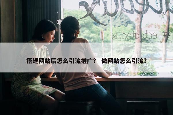 搭建网站后怎么引流推广？ 做网站怎么引流？