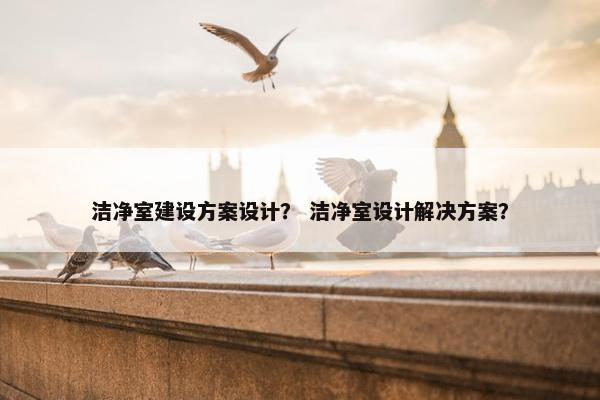 洁净室建设方案设计？ 洁净室设计解决方案？