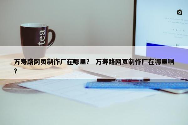 万寿路网页制作厂在哪里？ 万寿路网页制作厂在哪里啊？