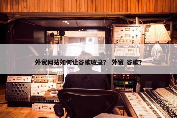 外贸网站如何让谷歌收录？ 外贸 谷歌？