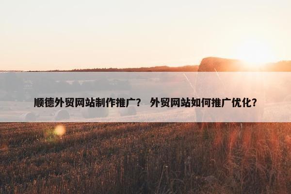 顺德外贸网站制作推广？ 外贸网站如何推广优化？