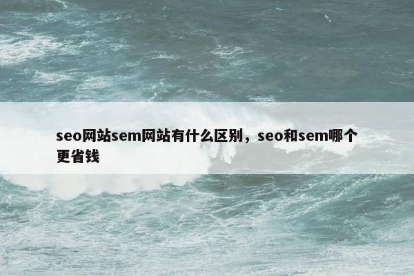 seo网站sem网站有什么区别，seo和sem哪个更省钱