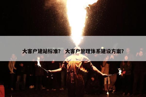 大客户建站标准？ 大客户管理体系建设方案？