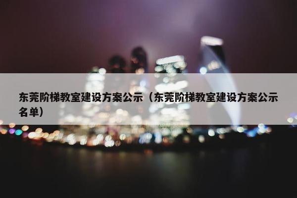 东莞阶梯教室建设方案公示（东莞阶梯教室建设方案公示名单）