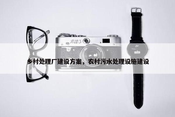 乡村处理厂建设方案，农村污水处理设施建设