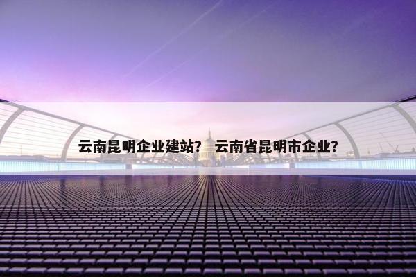 云南昆明企业建站？ 云南省昆明市企业？