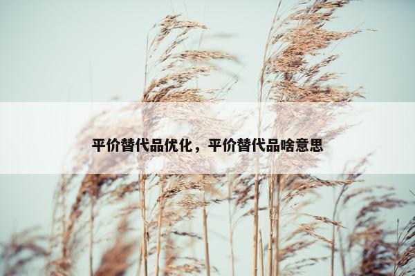 平价替代品优化，平价替代品啥意思