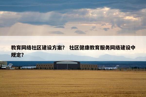 教育网络社区建设方案？ 社区健康教育服务网络建设中规定？