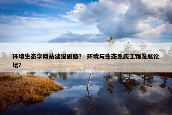 环境生态学网站建设思路？ 环境与生态系统工程发展论坛？