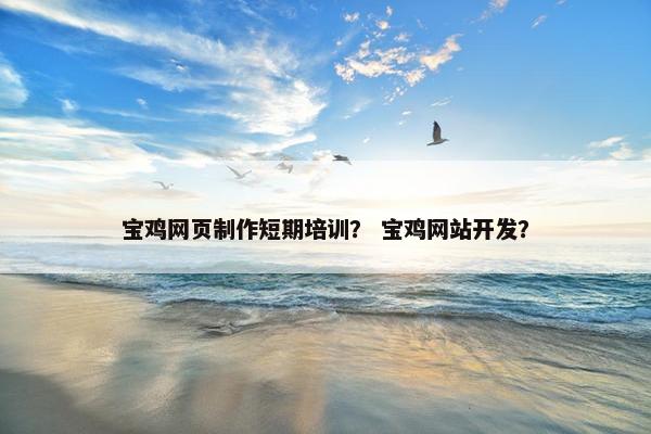宝鸡网页制作短期培训？ 宝鸡网站开发？
