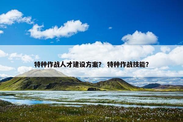 特种作战人才建设方案？ 特种作战技能？