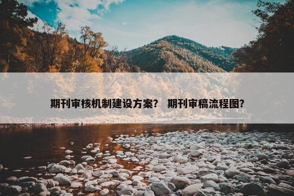 期刊审核机制建设方案？ 期刊审稿流程图？
