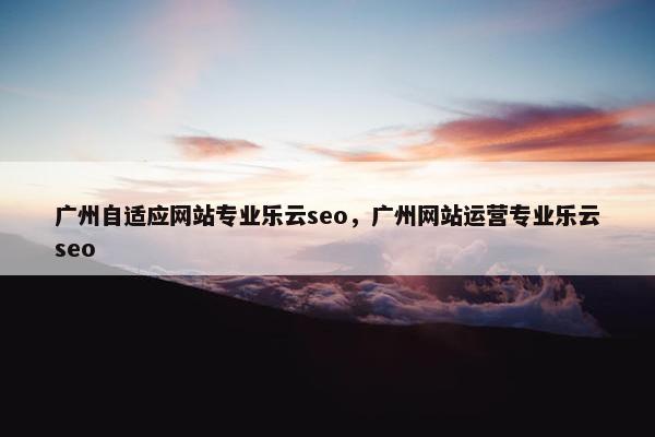 广州自适应网站专业乐云seo，广州网站运营专业乐云seo