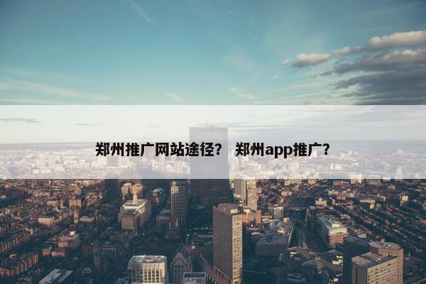 郑州推广网站途径？ 郑州app推广？