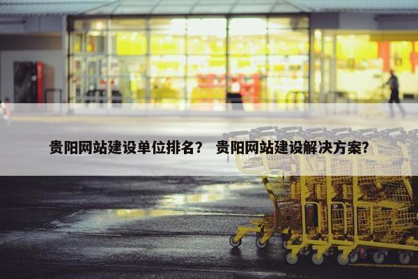 贵阳网站建设单位排名？ 贵阳网站建设解决方案？
