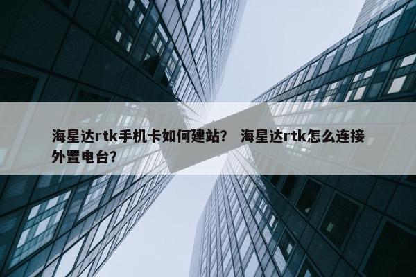 海星达rtk手机卡如何建站？ 海星达rtk怎么连接外置电台？