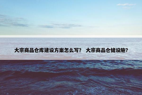 大宗商品仓库建设方案怎么写？ 大宗商品仓储设施？