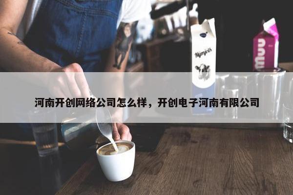 河南开创网络公司怎么样，开创电子河南有限公司