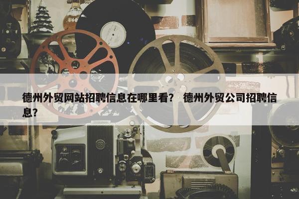 德州外贸网站招聘信息在哪里看？ 德州外贸公司招聘信息？