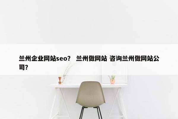 兰州企业网站seo？ 兰州做网站 咨询兰州做网站公司？