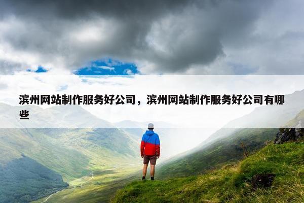 滨州网站制作服务好公司，滨州网站制作服务好公司有哪些