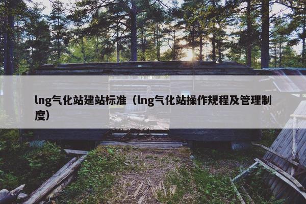lng气化站建站标准（lng气化站操作规程及管理制度）