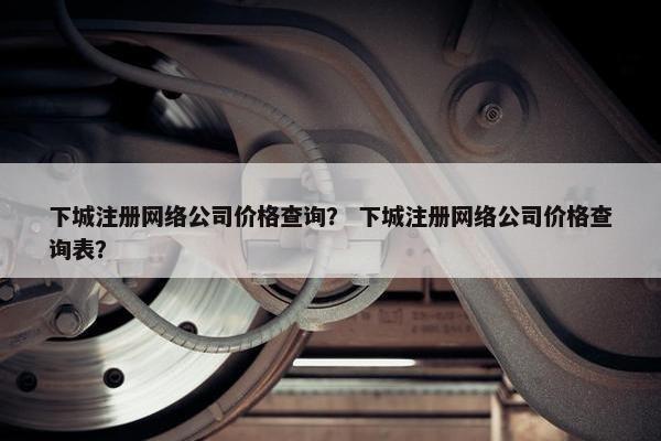 下城注册网络公司价格查询？ 下城注册网络公司价格查询表？