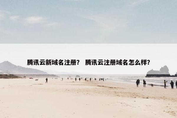 腾讯云新域名注册？ 腾讯云注册域名怎么样？