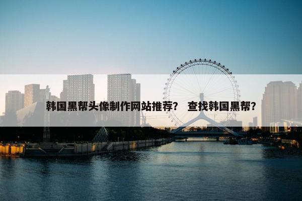 韩国黑帮头像制作网站推荐？ 查找韩国黑帮？