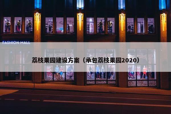 荔枝果园建设方案（承包荔枝果园2020）