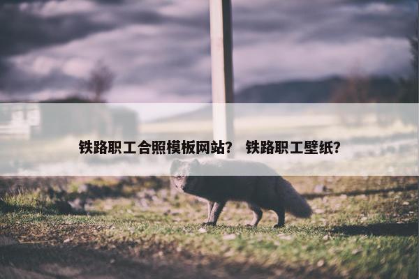铁路职工合照模板网站？ 铁路职工壁纸？