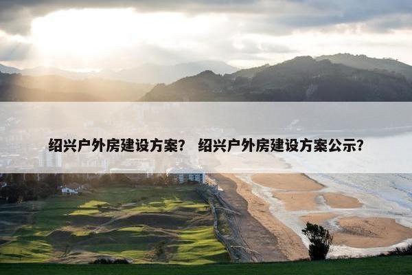 绍兴户外房建设方案？ 绍兴户外房建设方案公示？