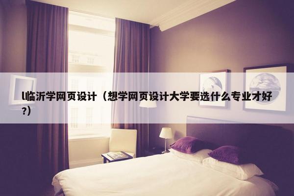 l临沂学网页设计（想学网页设计大学要选什么专业才好?）