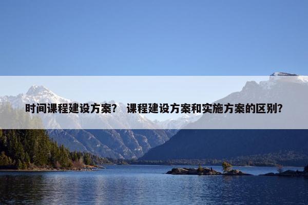 时间课程建设方案？ 课程建设方案和实施方案的区别？