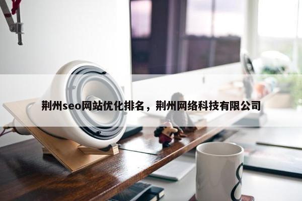 荆州seo网站优化排名，荆州网络科技有限公司