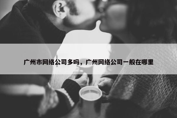 广州市网络公司多吗，广州网络公司一般在哪里