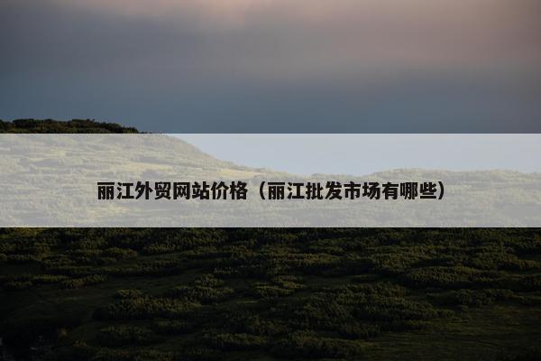 丽江外贸网站价格（丽江批发市场有哪些）