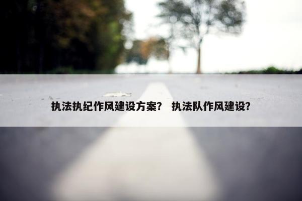 执法执纪作风建设方案？ 执法队作风建设？