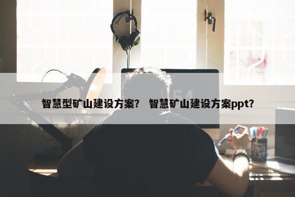 智慧型矿山建设方案？ 智慧矿山建设方案ppt？