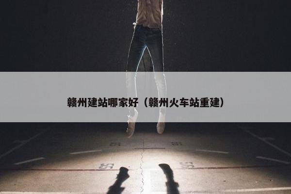 赣州建站哪家好（赣州火车站重建）