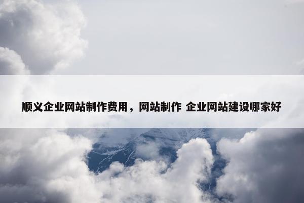 顺义企业网站制作费用，网站制作 企业网站建设哪家好