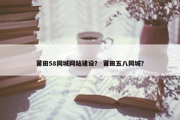 莆田58同城网站建设？ 莆田五八同城？