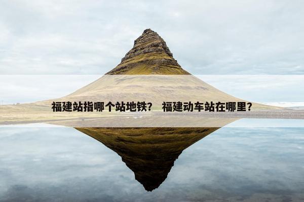 福建站指哪个站地铁？ 福建动车站在哪里？