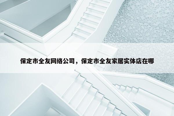 保定市全友网络公司，保定市全友家居实体店在哪