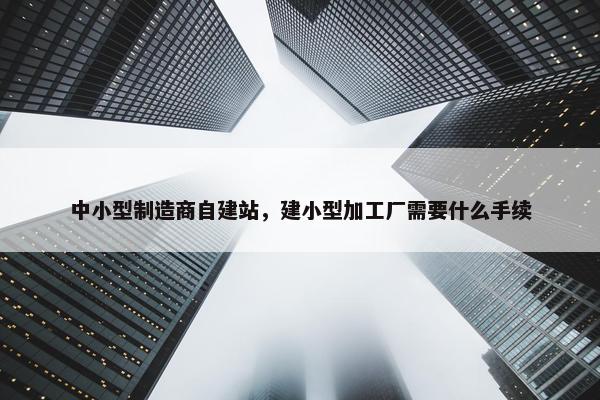 中小型制造商自建站，建小型加工厂需要什么手续