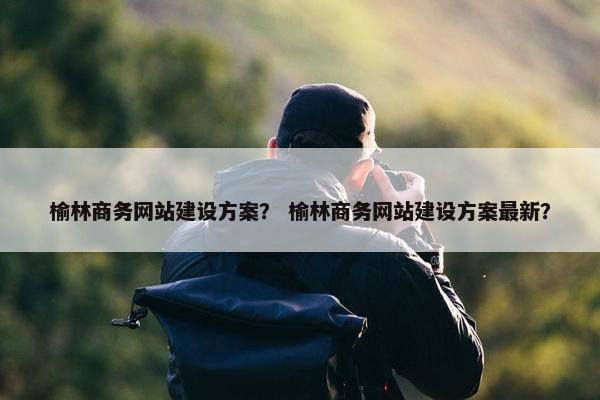 榆林商务网站建设方案？ 榆林商务网站建设方案最新？