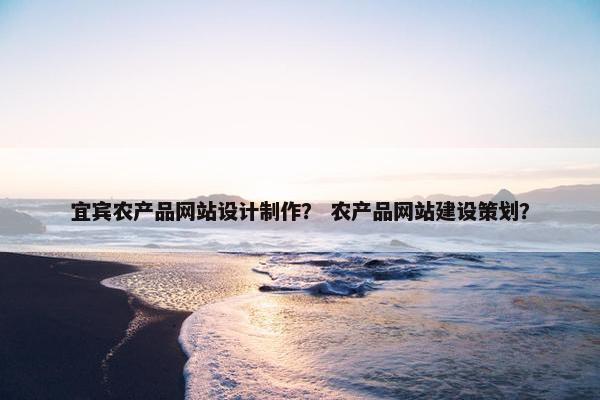 宜宾农产品网站设计制作？ 农产品网站建设策划？