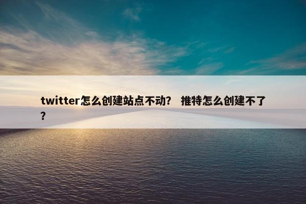 twitter怎么创建站点不动？ 推特怎么创建不了？